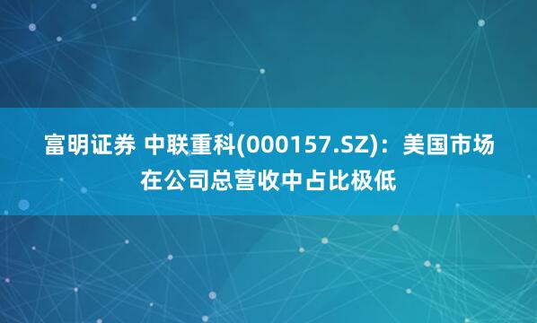 富明证券 中联重科(000157.SZ)：美国市场在公司总营收中占比极低