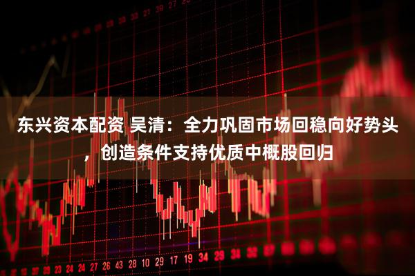 东兴资本配资 吴清：全力巩固市场回稳向好势头，创造条件支持优质中概股回归