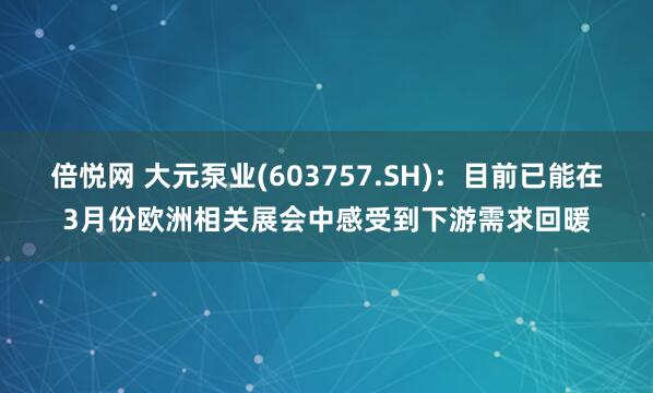 倍悦网 大元泵业(603757.SH)：目前已能在3月份欧洲相关展会中感受到下游需求回暖