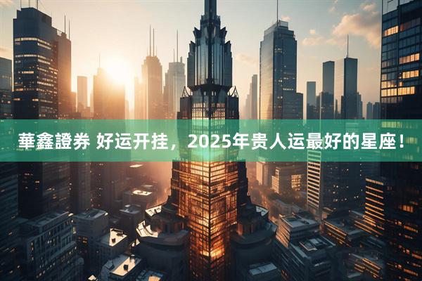 華鑫證券 好运开挂，2025年贵人运最好的星座！
