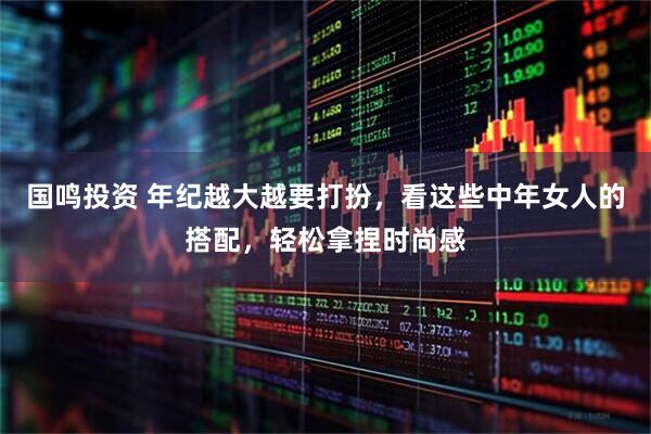 国鸣投资 年纪越大越要打扮，看这些中年女人的搭配，轻松拿捏时尚感