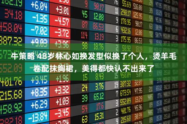 牛策略 48岁林心如换发型似换了个人，烫羊毛卷配抹胸裙，美得都快认不出来了