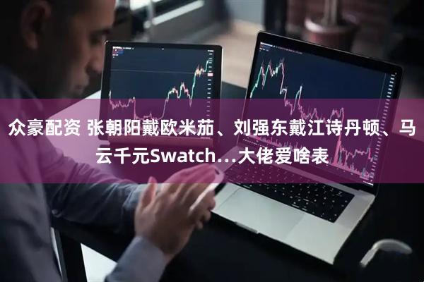 众豪配资 张朝阳戴欧米茄、刘强东戴江诗丹顿、马云千元Swatch…大佬爱啥表