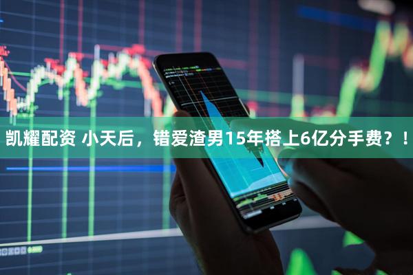凯耀配资 小天后，错爱渣男15年搭上6亿分手费？！