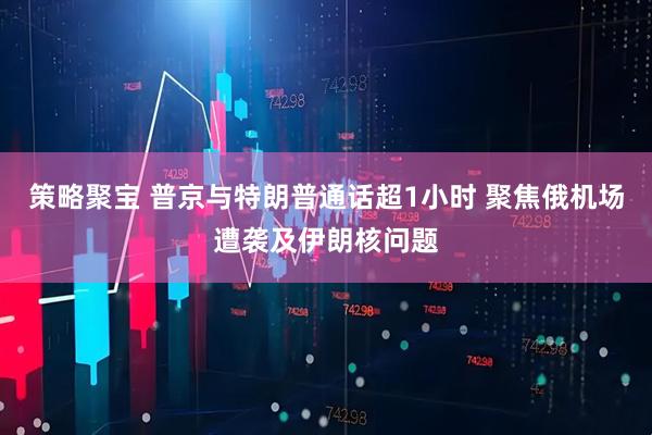策略聚宝 普京与特朗普通话超1小时 聚焦俄机场遭袭及伊朗核问题