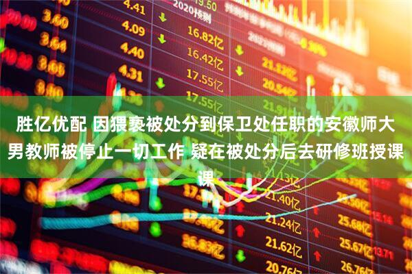 胜亿优配 因猥亵被处分到保卫处任职的安徽师大男教师被停止一切工作 疑在被处分后去研修班授课