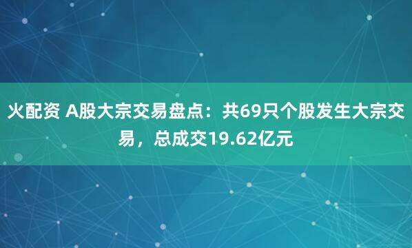 火配资 A股大宗交易盘点：共69只个股发生大宗交易，总成交19.62亿元