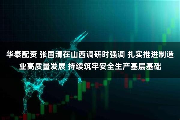 华泰配资 张国清在山西调研时强调 扎实推进制造业高质量发展 持续筑牢安全生产基层基础