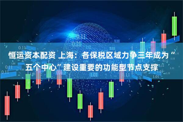 恒运资本配资 上海：各保税区域力争三年成为“五个中心”建设重要的功能型节点支撑