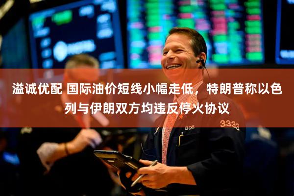溢诚优配 国际油价短线小幅走低，特朗普称以色列与伊朗双方均违反停火协议