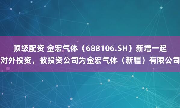 顶级配资 金宏气体（688106.SH）新增一起对外投资，被投资公司为金宏气体（新疆）有限公司