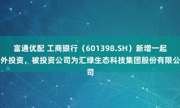 富通优配 工商银行（601398.SH）新增一起对外投资，被投资公司为汇绿生态科技集团股份有限公司