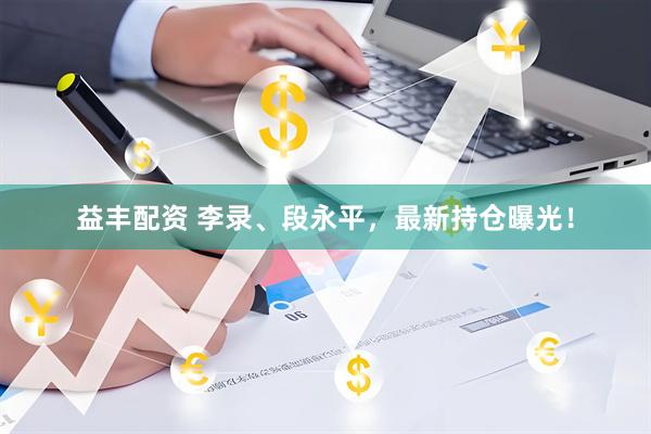 益丰配资 李录、段永平，最新持仓曝光！