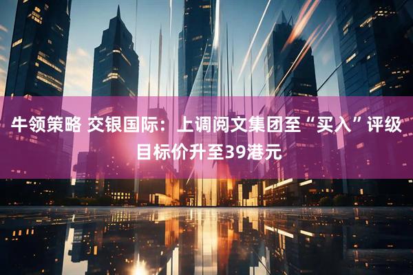 牛领策略 交银国际：上调阅文集团至“买入”评级 目标价升至39港元