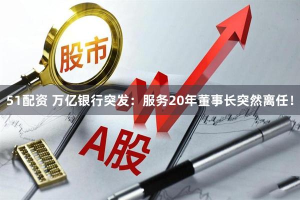 51配资 万亿银行突发：服务20年董事长突然离任！