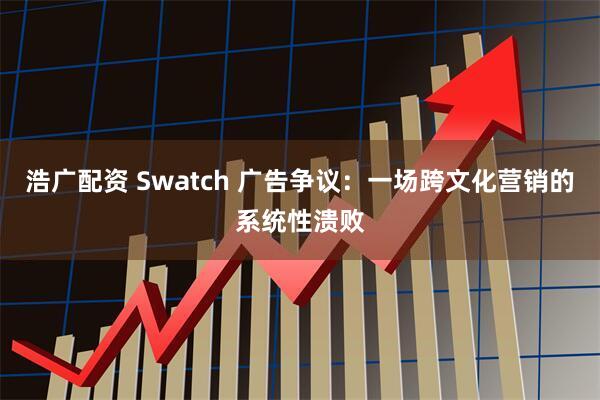 浩广配资 Swatch 广告争议：一场跨文化营销的系统性溃败