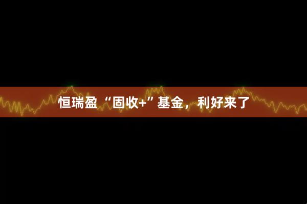 恒瑞盈 “固收+”基金，利好来了