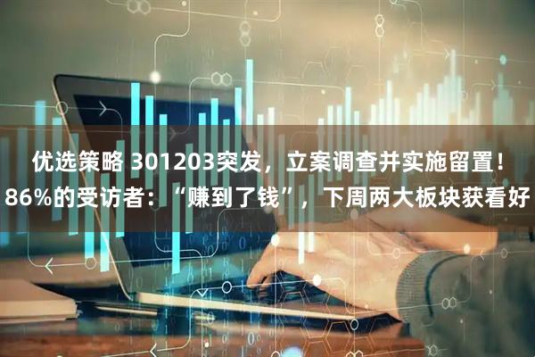 优选策略 301203突发，立案调查并实施留置！86%的受访者：“赚到了钱”，下周两大板块获看好