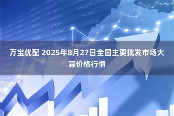 万宝优配 2025年8月27日全国主要批发市场大蒜价格行情