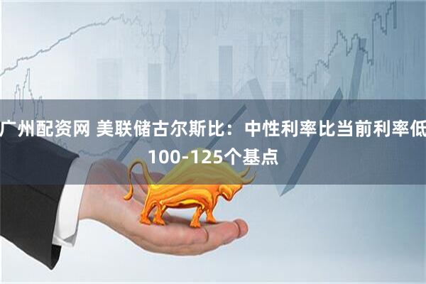 广州配资网 美联储古尔斯比：中性利率比当前利率低100-125个基点