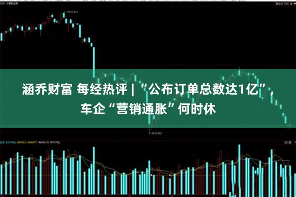 涵乔财富 每经热评 | “公布订单总数达1亿”，车企“营销通胀”何时休