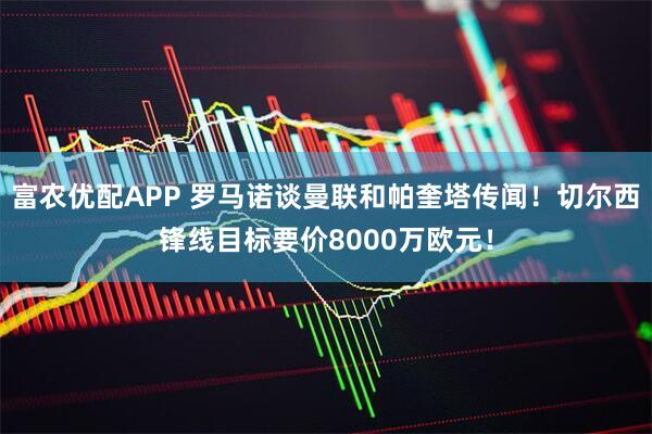 富农优配APP 罗马诺谈曼联和帕奎塔传闻!切尔西锋线目标要价8000万欧元!
