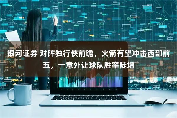 银河证券 对阵独行侠前瞻，火箭有望冲击西部前五，一意外让球队胜率陡增