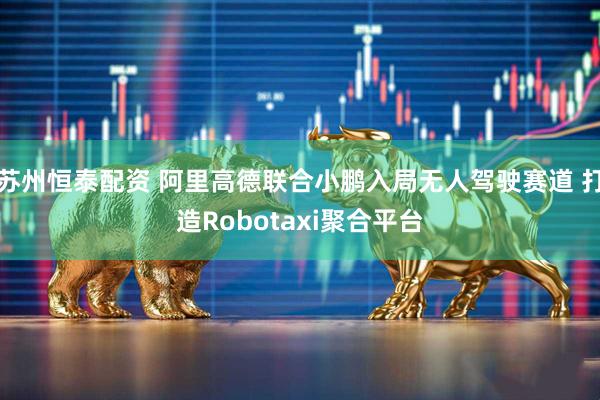 苏州恒泰配资 阿里高德联合小鹏入局无人驾驶赛道 打造Robotaxi聚合平台