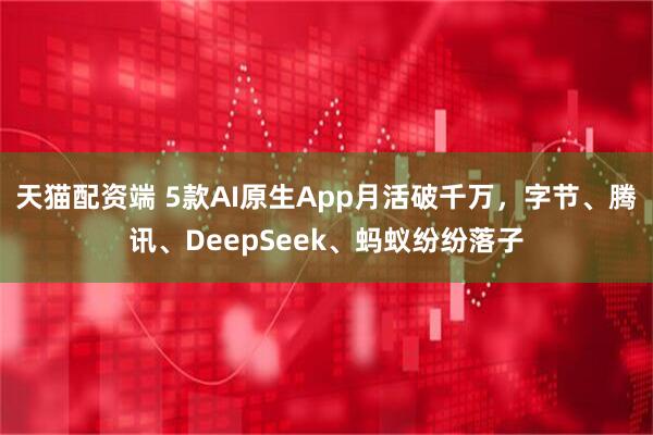 天猫配资端 5款AI原生App月活破千万，字节、腾讯、DeepSeek、蚂蚁纷纷落子