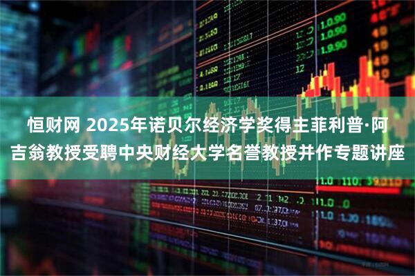 恒财网 2025年诺贝尔经济学奖得主菲利普·阿吉翁教授受聘中央财经大学名誉教授并作专题讲座