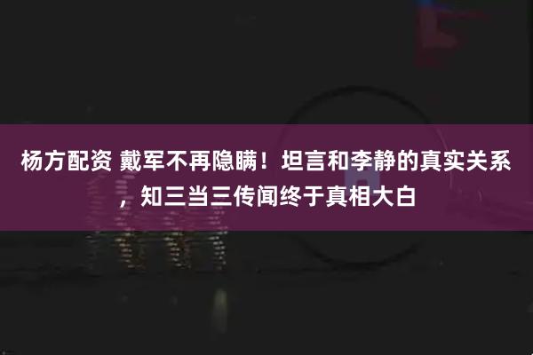杨方配资 戴军不再隐瞒!坦言和李静的真实关系,知三当三传闻终于真相大白