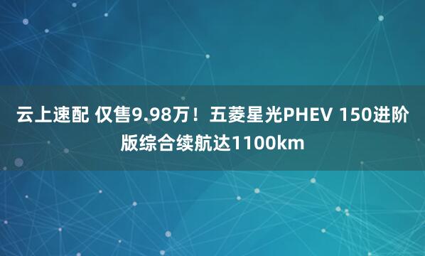 云上速配 仅售9.98万!五菱星光PHEV 150进阶版综合续航达1100km