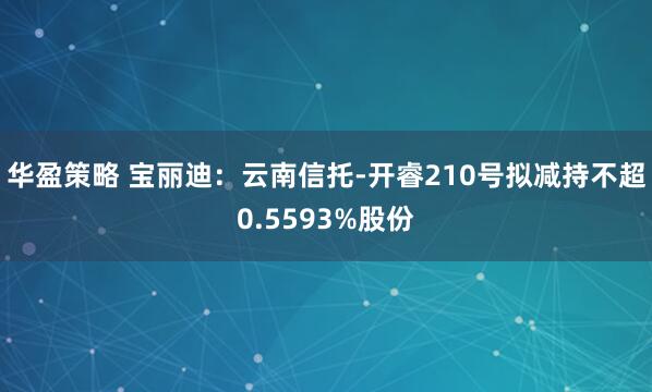 华盈策略 宝丽迪：云南信托-开睿210号拟减持不超0.5593%股份