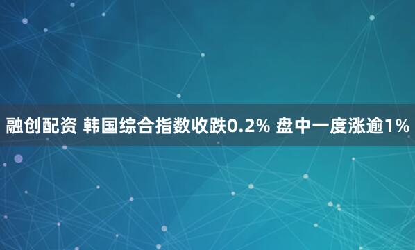 融创配资 韩国综合指数收跌0.2% 盘中一度涨逾1%