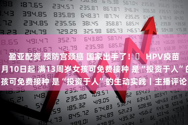 盈亚配资 预防宫颈癌 国家出手了！​ HPV疫苗纳入国家免疫计划  11月10日起 满13周岁女孩可免费接种 是“投资于人”的生动实践丨主播评论