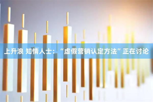 上升浪 知情人士:“虚假营销认定方法”正在讨论