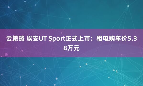 云策略 埃安UT Sport正式上市:租电购车价5.38万元
